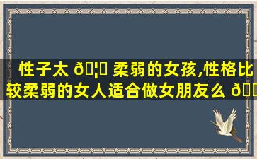 性子太 🦆 柔弱的女孩,性格比较柔弱的女人适合做女朋友么 🌷